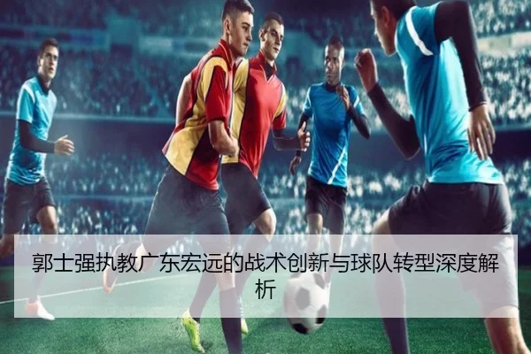 郭士强执教广东宏远的战术创新与球队转型深度解析